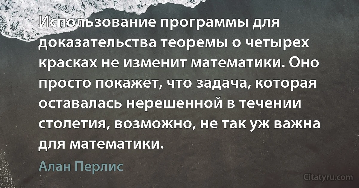 Использование программы для доказательства теоремы о четырех красках не изменит математики. Оно просто покажет, что задача, которая оставалась нерешенной в течении столетия, возможно, не так уж важна для математики. (Алан Перлис)