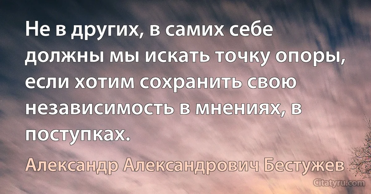 Не в других, в самих себе должны мы искать точку опоры, если хотим сохранить свою независимость в мнениях, в поступках. (Александр Александрович Бестужев)