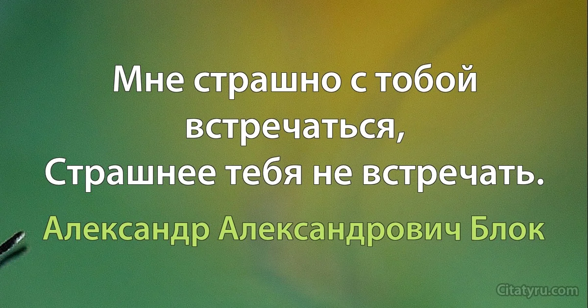 Мне страшно с тобой встречаться,
Страшнее тебя не встречать. (Александр Александрович Блок)