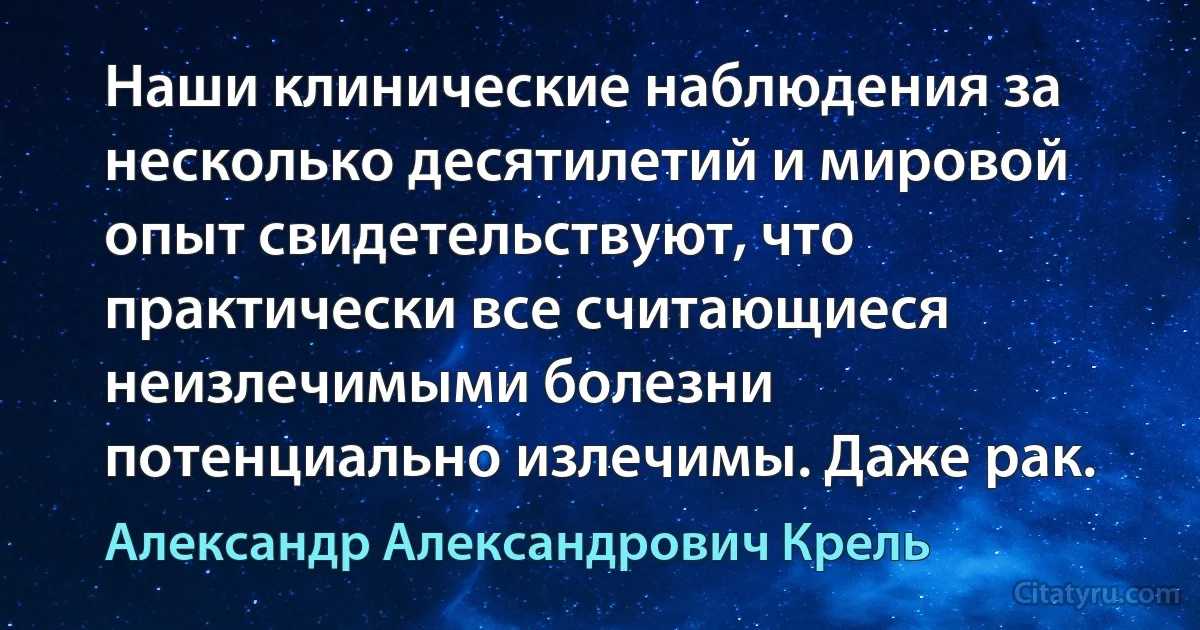 Наши клинические наблюдения за несколько десятилетий и мировой опыт свидетельствуют, что практически все считающиеся неизлечимыми болезни потенциально излечимы. Даже рак. (Александр Александрович Крель)