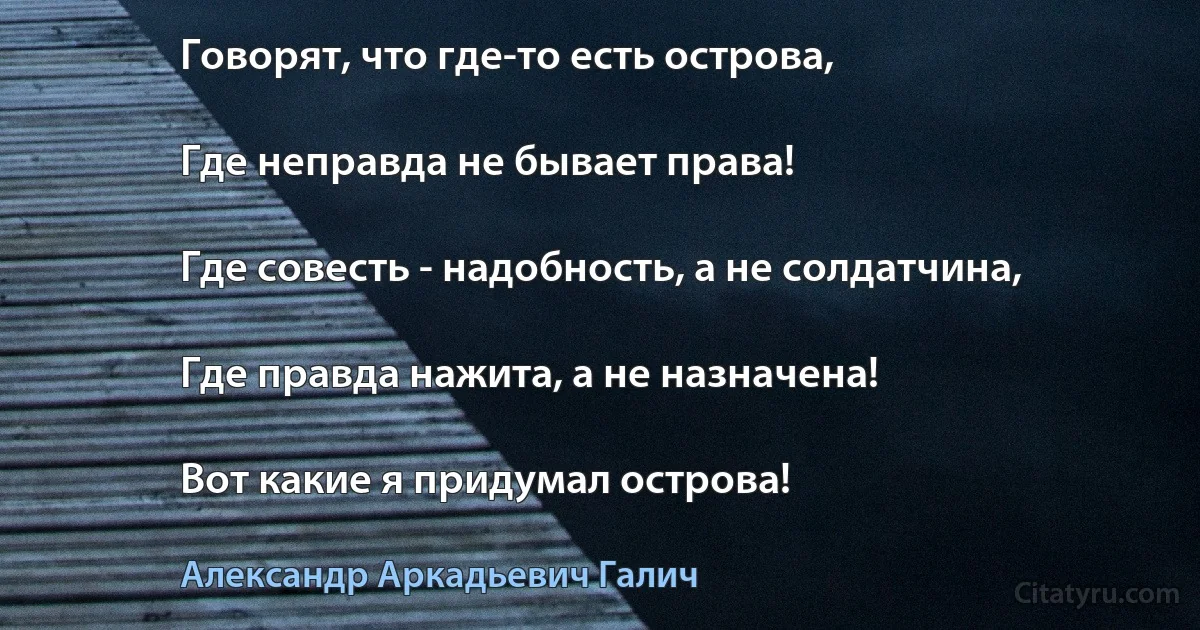 Говорят, что где-то есть острова,

Где неправда не бывает права!

Где совесть - надобность, а не солдатчина,

Где правда нажита, а не назначена!

Вот какие я придумал острова! (Александр Аркадьевич Галич)