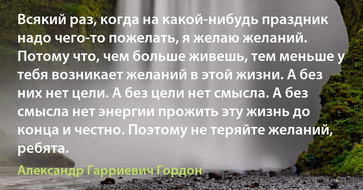 Всякий раз, когда на какой-нибудь праздник надо чего-то пожелать, я желаю желаний. Потому что, чем больше живешь, тем меньше у тебя возникает желаний в этой жизни. А без них нет цели. А без цели нет смысла. А без смысла нет энергии прожить эту жизнь до конца и честно. Поэтому не теряйте желаний, ребята. (Александр Гарриевич Гордон)