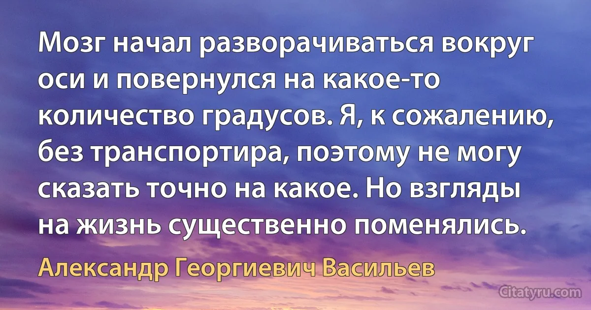 Мозг начал разворачиваться вокруг оси и повернулся на какое-то количество градусов. Я, к сожалению, без транспортира, поэтому не могу сказать точно на какое. Но взгляды на жизнь существенно поменялись. (Александр Георгиевич Васильев)