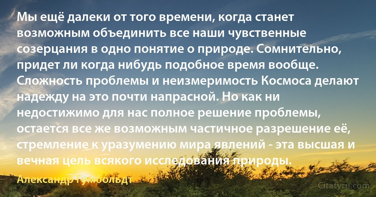 Мы ещё далеки от того времени, когда станет возможным объединить все наши чувственные созерцания в одно понятие о природе. Сомнительно, придет ли когда нибудь подобное время вообще. Сложность проблемы и неизмеримость Космоса делают надежду на это почти напрасной. Но как ни недостижимо для нас полное решение проблемы, остается все же возможным частичное разрешение её, стремление к уразумению мира явлений - эта высшая и вечная цель всякого исследования природы. (Александр Гумбольдт)