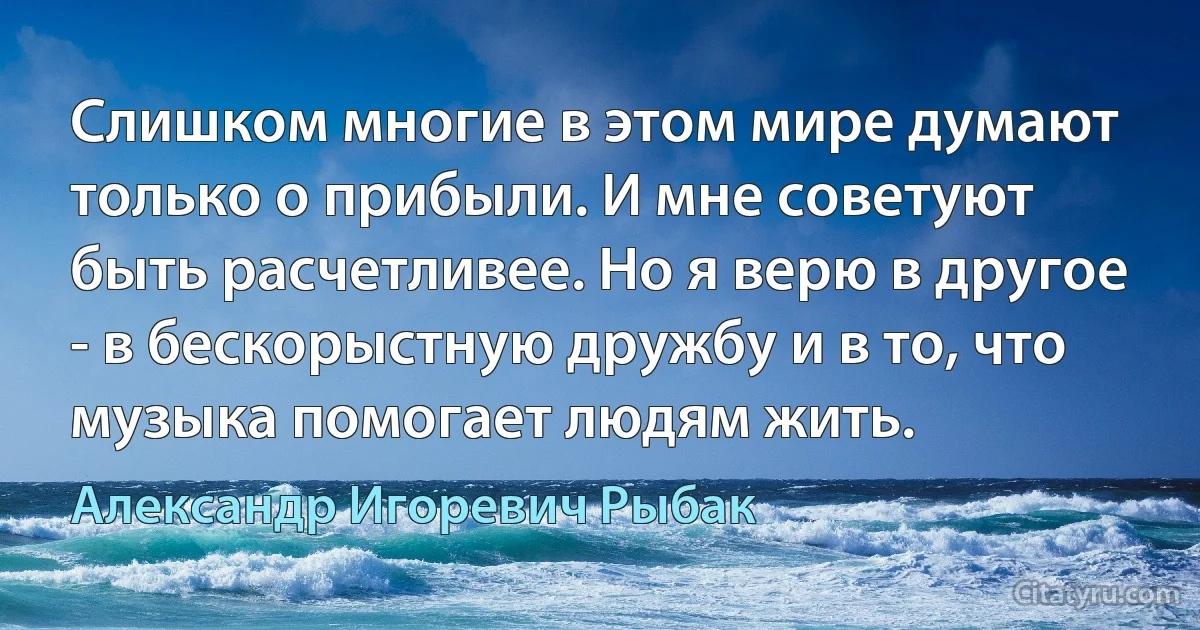 Слишком многие в этом мире думают только о прибыли. И мне советуют быть расчетливее. Но я верю в другое - в бескорыстную дружбу и в то, что музыка помогает людям жить. (Александр Игоревич Рыбак)