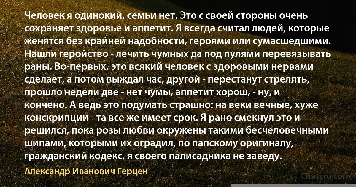 Человек я одинокий, семьи нет. Это с своей стороны очень сохраняет здоровье и аппетит. Я всегда считал людей, которые женятся без крайней надобности, героями или сумасшедшими. Нашли геройство - лечить чумных да под пулями перевязывать раны. Во-первых, это всякий человек с здоровыми нервами сделает, а потом выждал час, другой - перестанут стрелять, прошло недели две - нет чумы, аппетит хорош, - ну, и кончено. А ведь это подумать страшно: на веки вечные, хуже конскрипции - та все же имеет срок. Я рано смекнул это и решился, пока розы любви окружены такими бесчеловечными шипами, которыми их оградил, по папскому оригиналу, гражданский кодекс, я своего палисадника не заведу. (Александр Иванович Герцен)