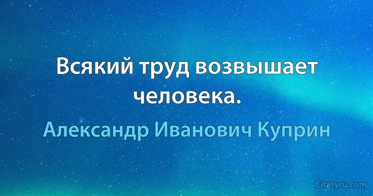 Всякий труд возвышает человека. (Александр Иванович Куприн)