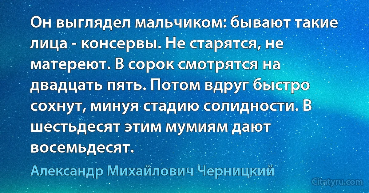 Он выглядел мальчиком: бывают такие лица - консервы. Не старятся, не матереют. В сорок смотрятся на двадцать пять. Потом вдруг быстро сохнут, минуя стадию солидности. В шестьдесят этим мумиям дают восемьдесят. (Александр Михайлович Черницкий)