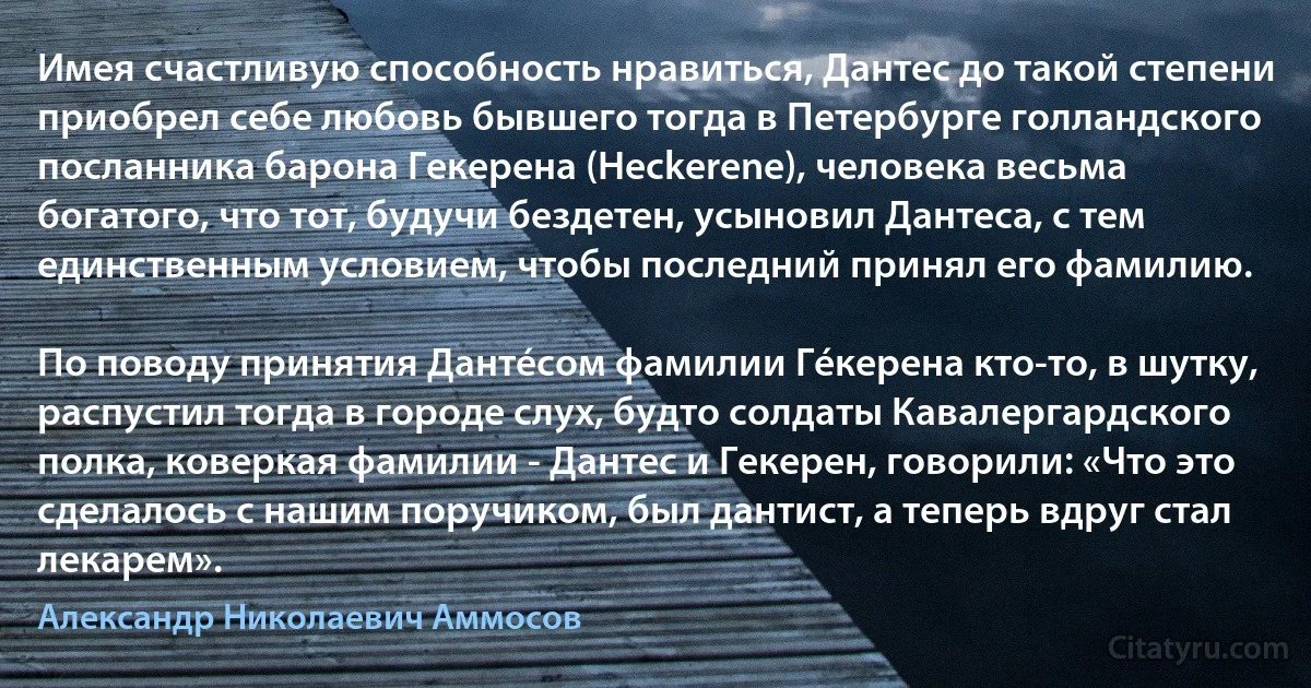 Имея счастливую способность нравиться, Дантес до такой степени приобрел себе любовь бывшего тогда в Петербурге голландского посланника барона Гекерена (Heckerene), человека весьма богатого, что тот, будучи бездетен, усыновил Дантеса, с тем единственным условием, чтобы последний принял его фамилию.

По поводу принятия Дантéсом фамилии Гéкерена кто-то, в шутку, распустил тогда в городе слух, будто солдаты Кавалергардского полка, коверкая фамилии - Дантес и Гекерен, говорили: «Что это сделалось с нашим поручиком, был дантист, а теперь вдруг стал лекарем». (Александр Николаевич Аммосов)