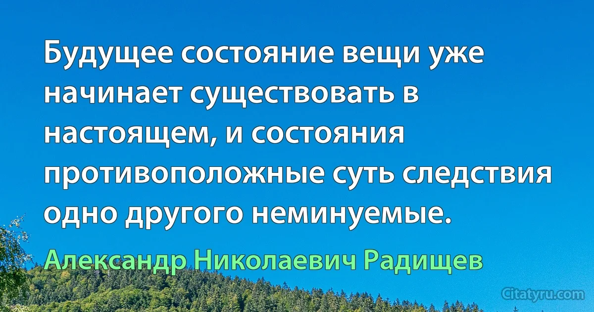 Будущее состояние вещи уже начинает существовать в настоящем, и состояния противоположные суть следствия одно другого неминуемые. (Александр Николаевич Радищев)