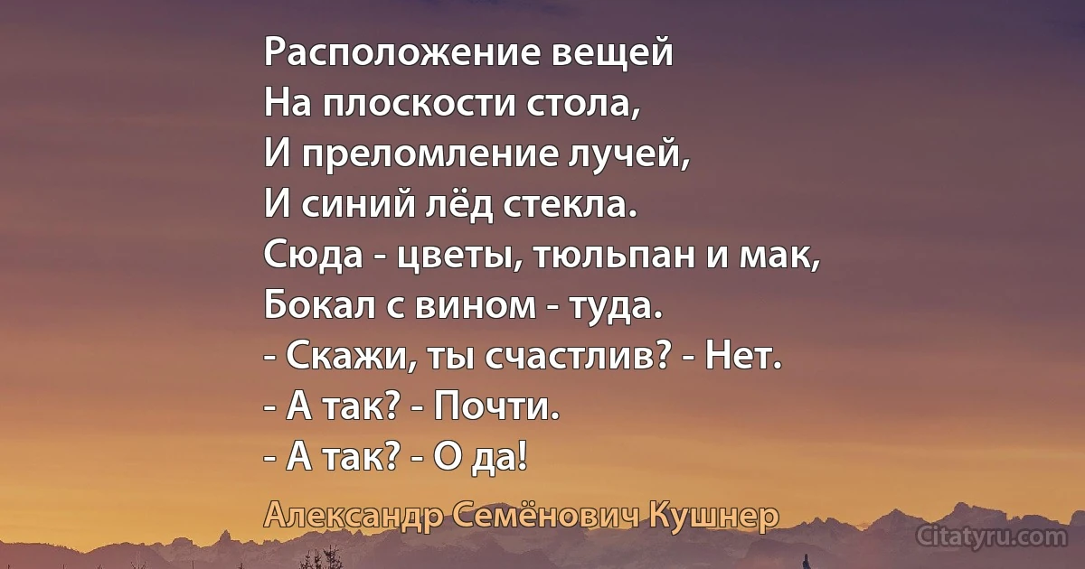 Расположение вещей
На плоскости стола,
И преломление лучей,
И синий лёд стекла.
Сюда - цветы, тюльпан и мак,
Бокал с вином - туда.
- Скажи, ты счастлив? - Нет.
- А так? - Почти.
- А так? - О да! (Александр Семёнович Кушнер)