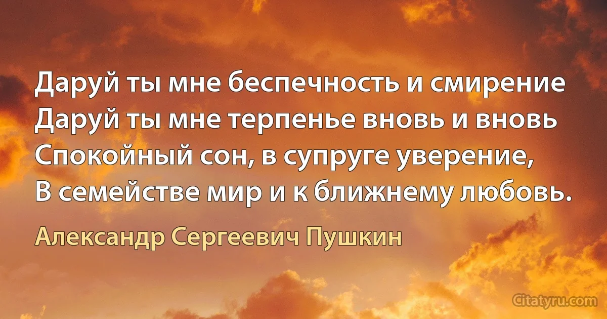 Даруй ты мне беспечность и смирение
Даруй ты мне терпенье вновь и вновь
Спокойный сон, в супруге уверение,
В семействе мир и к ближнему любовь. (Александр Сергеевич Пушкин)