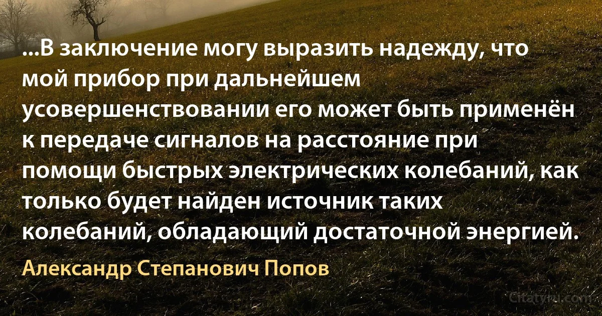 ...В заключение могу выразить надежду, что мой прибор при дальнейшем усовершенствовании его может быть применён к передаче сигналов на расстояние при помощи быстрых электрических колебаний, как только будет найден источник таких колебаний, обладающий достаточной энергией. (Александр Степанович Попов)