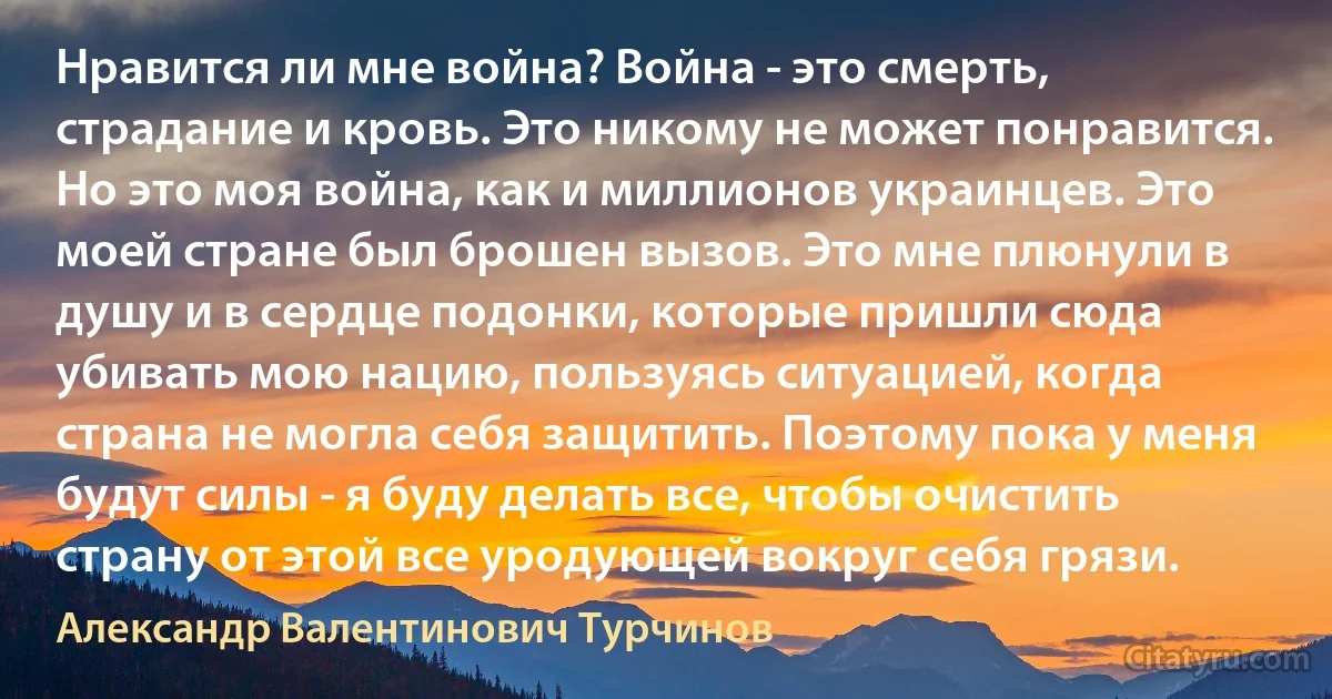 Нравится ли мне война? Война - это смерть, страдание и кровь. Это никому не может понравится. Но это моя война, как и миллионов украинцев. Это моей стране был брошен вызов. Это мне плюнули в душу и в сердце подонки, которые пришли сюда убивать мою нацию, пользуясь ситуацией, когда страна не могла себя защитить. Поэтому пока у меня будут силы - я буду делать все, чтобы очистить страну от этой все уродующей вокруг себя грязи. (Александр Валентинович Турчинов)