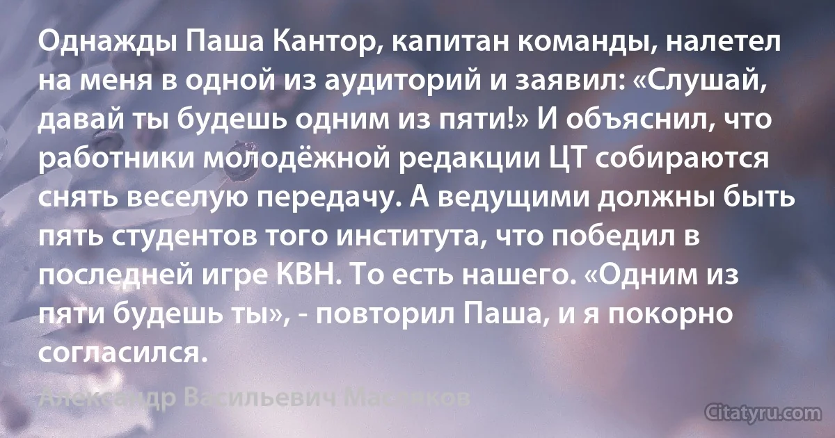 Однажды Паша Кантор, капитан команды, налетел на меня в одной из аудиторий и заявил: «Слушай, давай ты будешь одним из пяти!» И объяснил, что работники молодёжной редакции ЦТ собираются снять веселую передачу. А ведущими должны быть пять студентов того института, что победил в последней игре КВН. То есть нашего. «Одним из пяти будешь ты», - повторил Паша, и я покорно согласился. (Александр Васильевич Масляков)