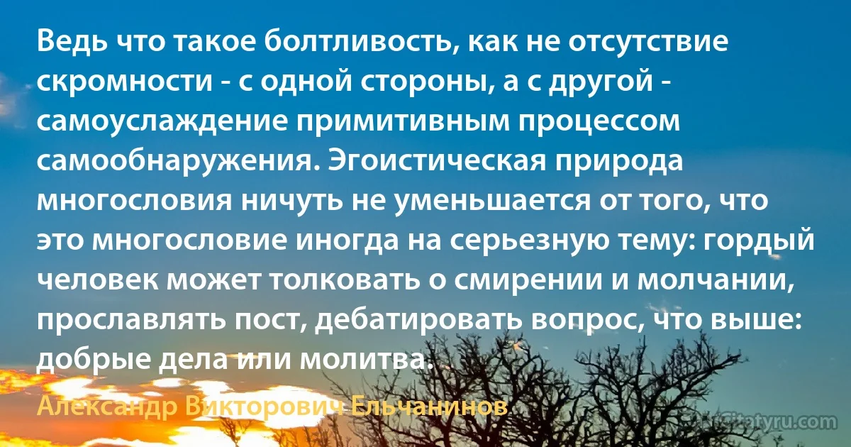 Ведь что такое болтливость, как не отсутствие скромности - с одной стороны, а с другой - самоуслаждение примитивным процессом самообнаружения. Эгоистическая природа многословия ничуть не уменьшается от того, что это многословие иногда на серьезную тему: гордый человек может толковать о смирении и молчании, прославлять пост, дебатировать вопрос, что выше: добрые дела или молитва. (Александр Викторович Ельчанинов)