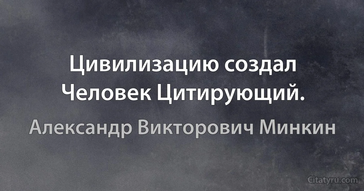 Цивилизацию создал Человек Цитирующий. (Александр Викторович Минкин)