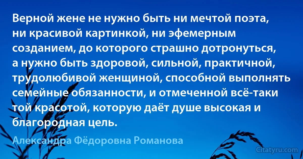 Верной жене не нужно быть ни мечтой поэта, ни красивой картинкой, ни эфемерным созданием, до которого страшно дотронуться, а нужно быть здоровой, сильной, практичной, трудолюбивой женщиной, способной выполнять семейные обязанности, и отмеченной всё-таки той красотой, которую даёт душе высокая и благородная цель. (Александра Фёдоровна Романова)