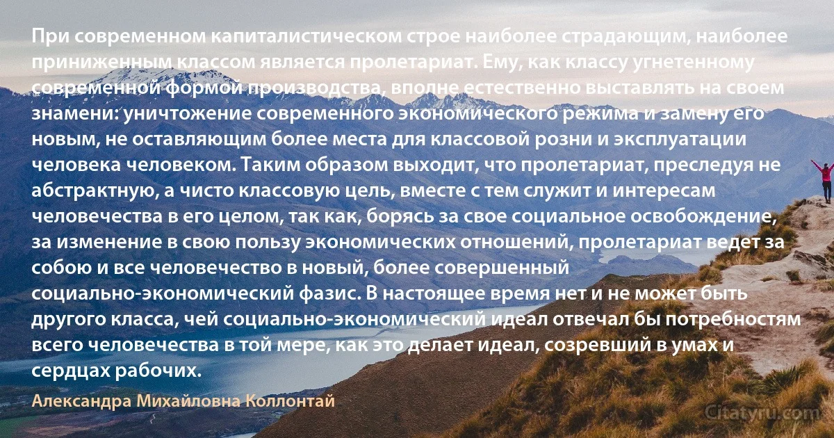 При современном капиталистическом строе наиболее страдающим, наиболее приниженным классом является пролетариат. Ему, как классу угнетенному современной формой производства, вполне естественно выставлять на своем знамени: уничтожение современного экономического режима и замену его новым, не оставляющим более места для классовой розни и эксплуатации человека человеком. Таким образом выходит, что пролетариат, преследуя не абстрактную, а чисто классовую цель, вместе с тем служит и интересам человечества в его целом, так как, борясь за свое социальное освобождение, за изменение в свою пользу экономических отношений, пролетариат ведет за собою и все человечество в новый, более совершенный социально-экономический фазис. В настоящее время нет и не может быть другого класса, чей социально-экономический идеал отвечал бы потребностям всего человечества в той мере, как это делает идеал, созревший в умах и сердцах рабочих. (Александра Михайловна Коллонтай)