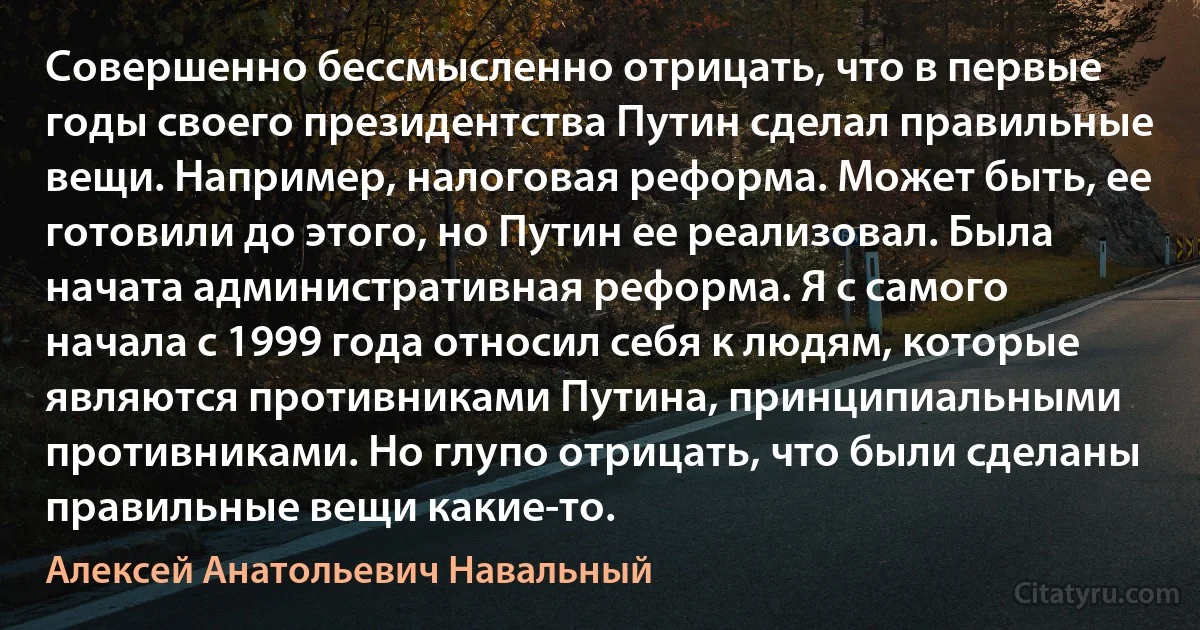 Совершенно бессмысленно отрицать, что в первые годы своего президентства Путин сделал правильные вещи. Например, налоговая реформа. Может быть, ее готовили до этого, но Путин ее реализовал. Была начата административная реформа. Я с самого начала с 1999 года относил себя к людям, которые являются противниками Путина, принципиальными противниками. Но глупо отрицать, что были сделаны правильные вещи какие-то. (Алексей Анатольевич Навальный)