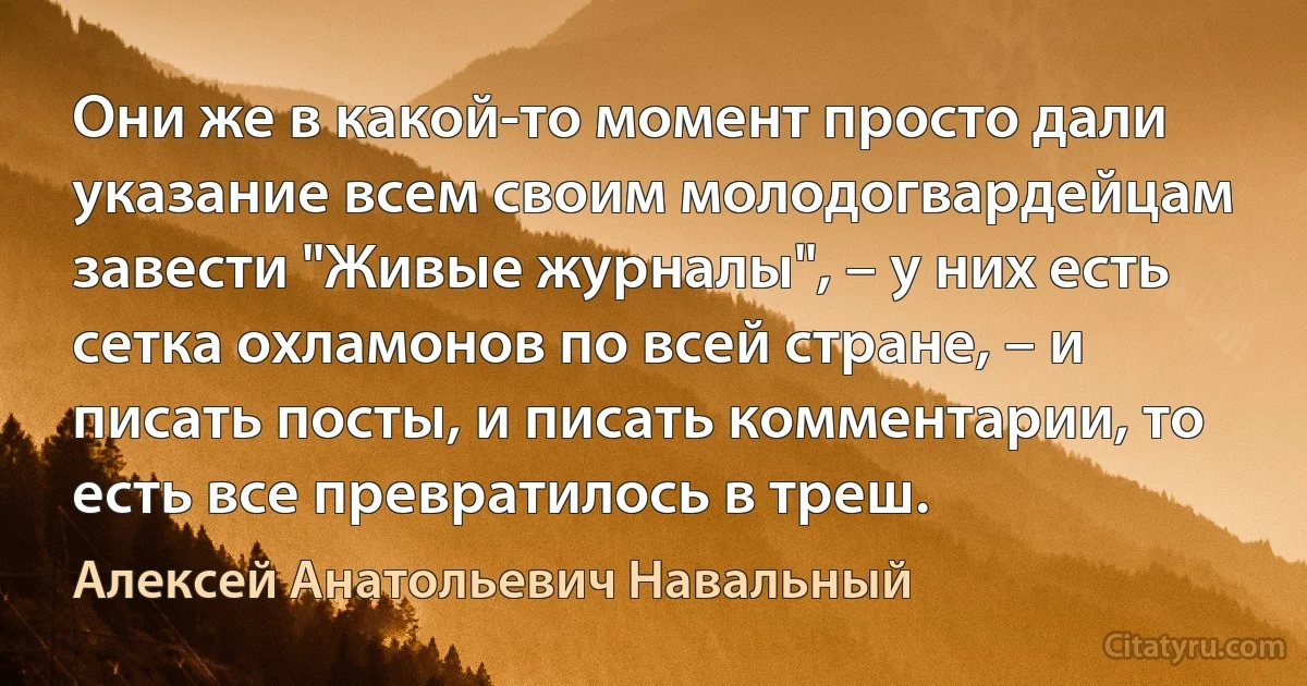 Они же в какой-то момент просто дали указание всем своим молодогвардейцам завести "Живые журналы", – у них есть сетка охламонов по всей стране, – и писать посты, и писать комментарии, то есть все превратилось в треш. (Алексей Анатольевич Навальный)