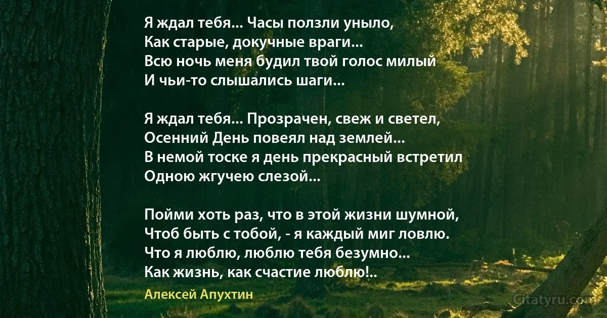 Я ждал тебя... Часы ползли уныло,
Как старые, докучные враги...
Всю ночь меня будил твой голос милый
И чьи-то слышались шаги...

Я ждал тебя... Прозрачен, свеж и светел,
Осенний День повеял над землей...
В немой тоске я день прекрасный встретил
Одною жгучею слезой...

Пойми хоть раз, что в этой жизни шумной,
Чтоб быть с тобой, - я каждый миг ловлю.
Что я люблю, люблю тебя безумно...
Как жизнь, как счастие люблю!.. (Алексей Апухтин)