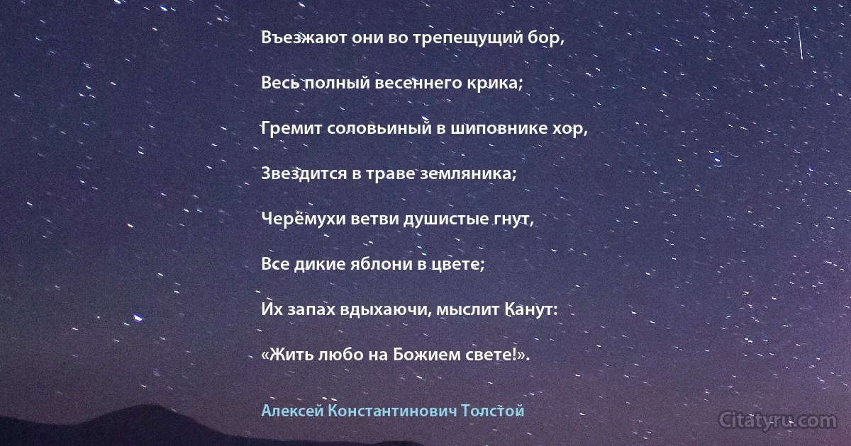 Въезжают они во трепещущий бор,

Весь полный весеннего крика;

Гремит соловьиный в шиповнике хор,

Звездится в траве земляника;

Черёмухи ветви душистые гнут,

Все дикие яблони в цвете;

Их запах вдыхаючи, мыслит Канут:

«Жить любо на Божием свете!». (Алексей Константинович Толстой)