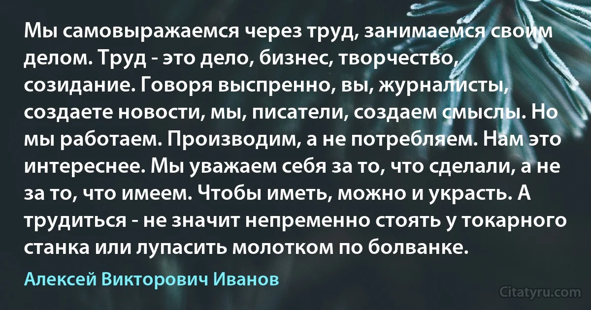 Мы самовыражаемся через труд, занимаемся своим делом. Труд - это дело, бизнес, творчество, созидание. Говоря выспренно, вы, журналисты, создаете новости, мы, писатели, создаем смыслы. Но мы работаем. Производим, а не потребляем. Нам это интереснее. Мы уважаем себя за то, что сделали, а не за то, что имеем. Чтобы иметь, можно и украсть. А трудиться - не значит непременно стоять у токарного станка или лупасить молотком по болванке. (Алексей Викторович Иванов)