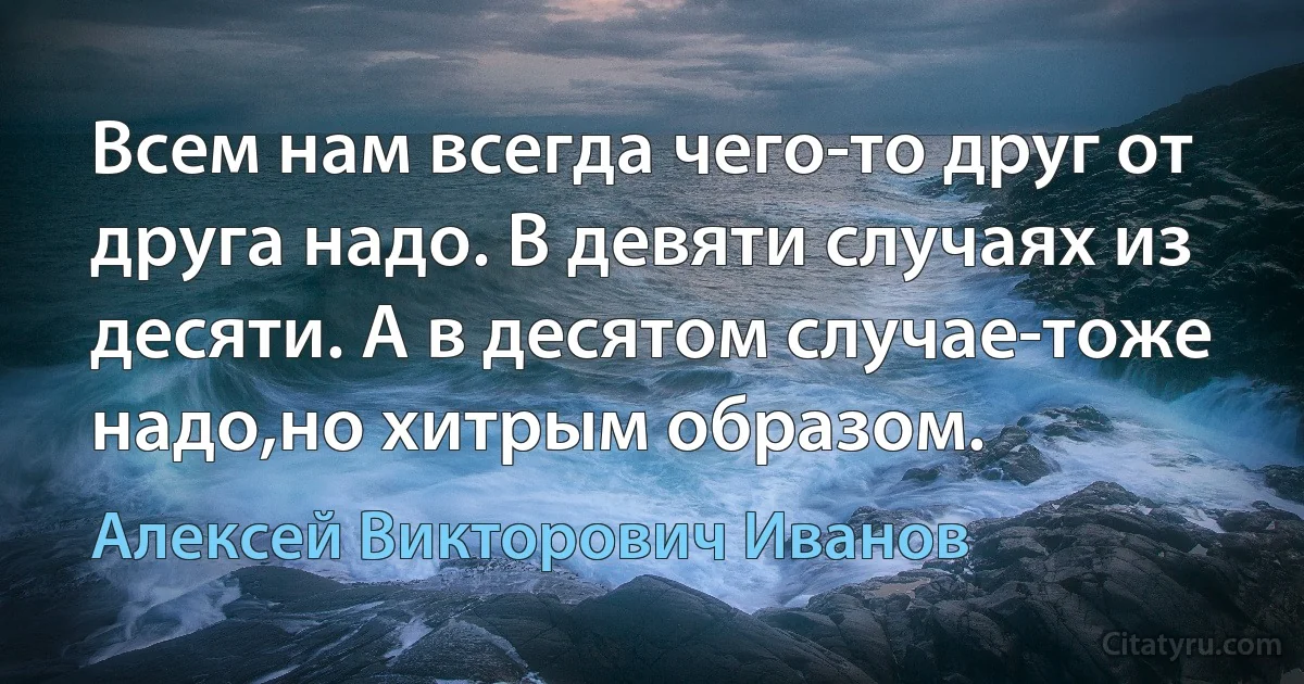 Всем нам всегда чего-то друг от друга надо. В девяти случаях из десяти. А в десятом случае-тоже надо,но хитрым образом. (Алексей Викторович Иванов)