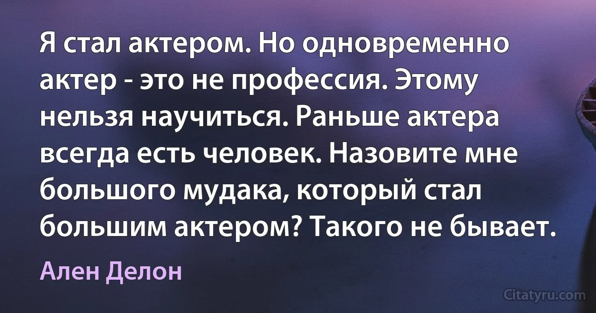 Я стал актером. Но одновременно актер - это не профессия. Этому нельзя научиться. Раньше актера всегда есть человек. Назовите мне большого мудака, который стал большим актером? Такого не бывает. (Ален Делон)