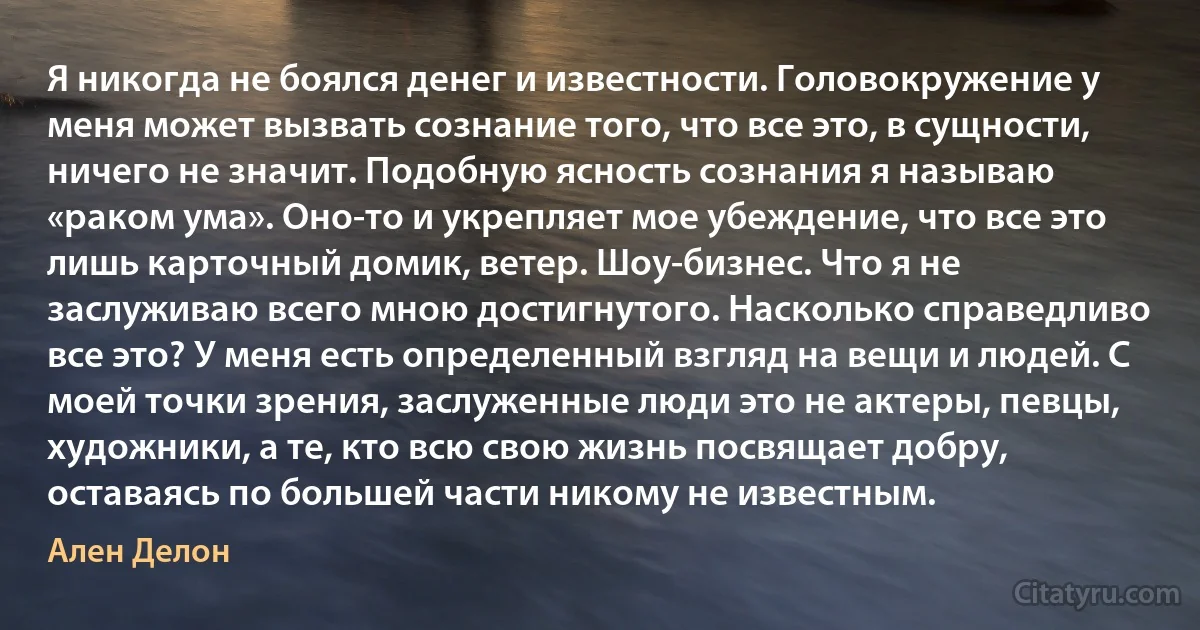 Я никогда не боялся денег и известности. Головокружение у меня может вызвать сознание того, что все это, в сущности, ничего не значит. Подобную ясность сознания я называю «раком ума». Оно-то и укрепляет мое убеждение, что все это лишь карточный домик, ветер. Шоу-бизнес. Что я не заслуживаю всего мною достигнутого. Насколько справедливо все это? У меня есть определенный взгляд на вещи и людей. С моей точки зрения, заслуженные люди это не актеры, певцы, художники, а те, кто всю свою жизнь посвящает добру, оставаясь по большей части никому не известным. (Ален Делон)