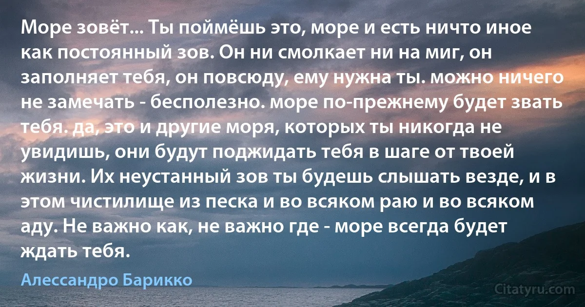 Море зовёт... Ты поймёшь это, море и есть ничто иное как постоянный зов. Он ни смолкает ни на миг, он заполняет тебя, он повсюду, ему нужна ты. можно ничего не замечать - бесполезно. море по-прежнему будет звать тебя. да, это и другие моря, которых ты никогда не увидишь, они будут поджидать тебя в шаге от твоей жизни. Их неустанный зов ты будешь слышать везде, и в этом чистилище из песка и во всяком раю и во всяком аду. Не важно как, не важно где - море всегда будет ждать тебя. (Алессандро Барикко)