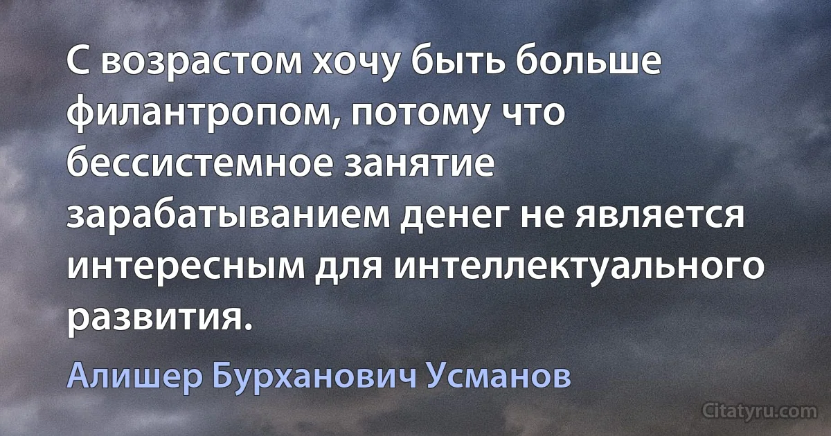 С возрастом хочу быть больше филантропом, потому что бессистемное занятие зарабатыванием денег не является интересным для интеллектуального развития. (Алишер Бурханович Усманов)