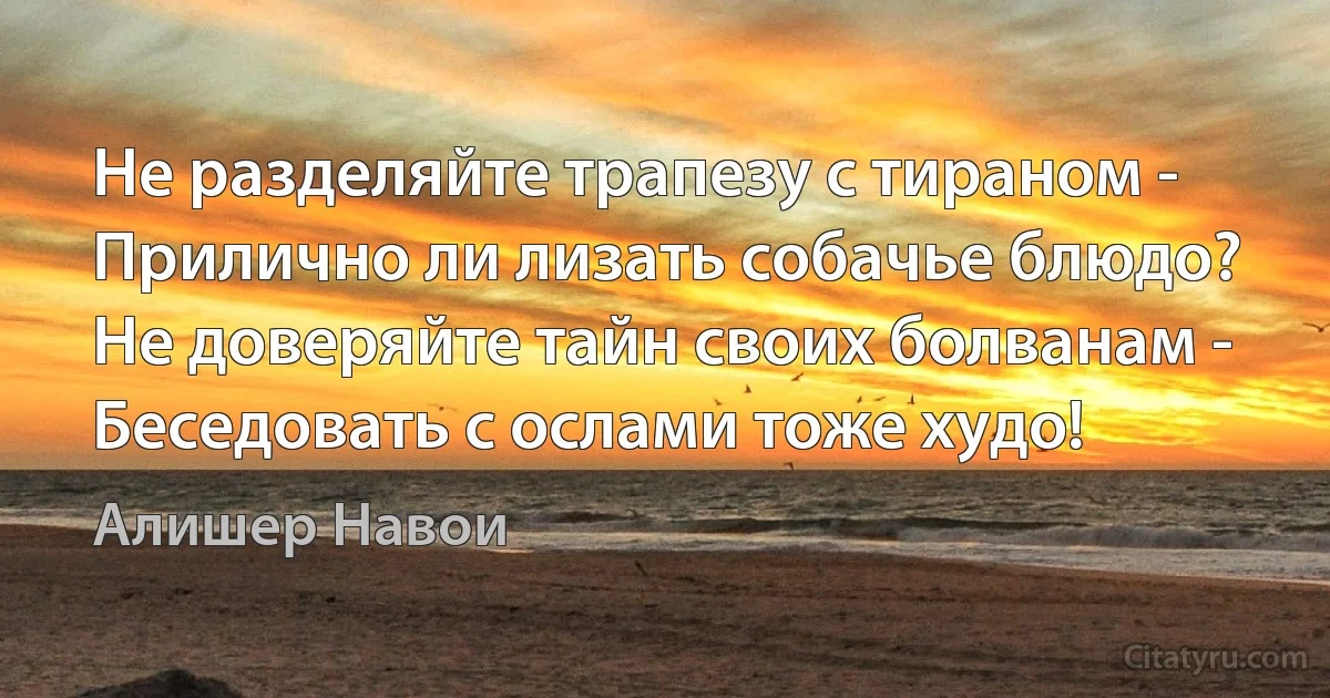 Не разделяйте трапезу с тираном -
Прилично ли лизать собачье блюдо?
Не доверяйте тайн своих болванам -
Беседовать с ослами тоже худо! (Алишер Навои)