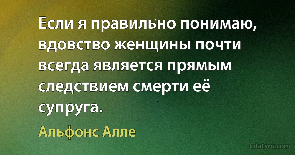 Если я правильно понимаю, вдовство женщины почти всегда является прямым следствием смерти её супруга. (Альфонс Алле)