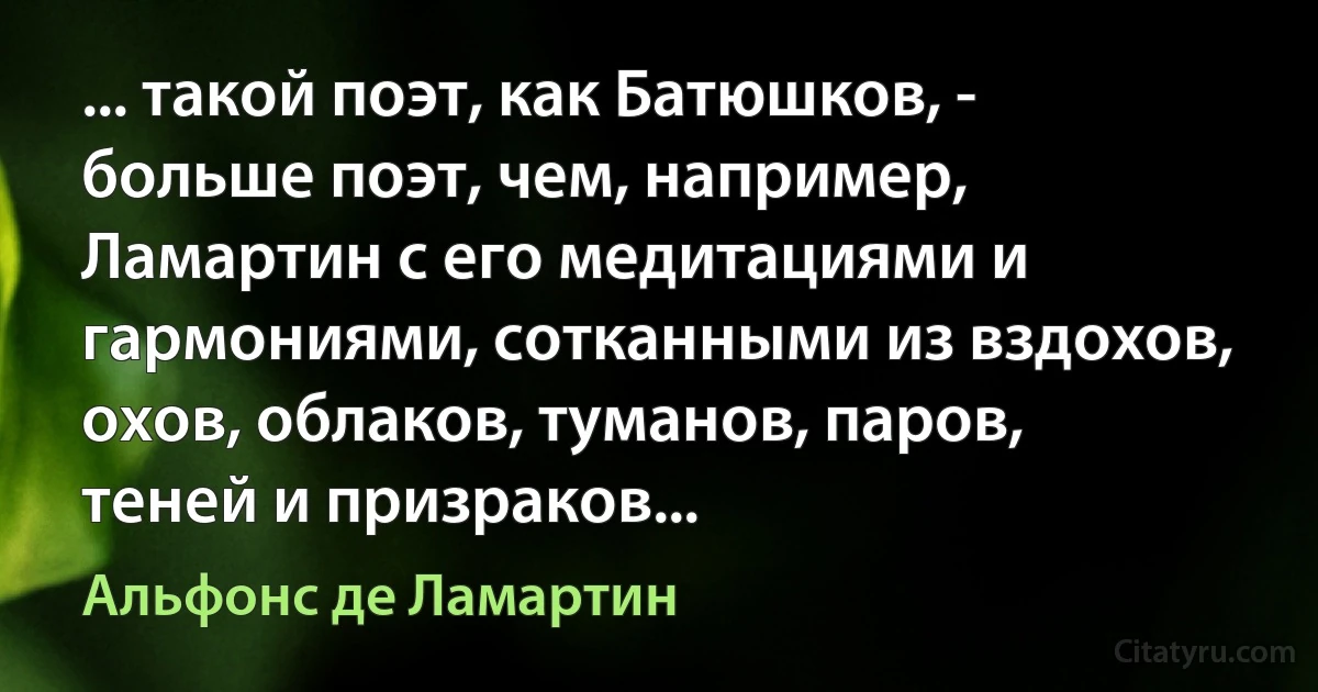 ... такой поэт, как Батюшков, - больше поэт, чем, например, Ламартин с его медитациями и гармониями, сотканными из вздохов, охов, облаков, туманов, паров, теней и призраков... (Альфонс де Ламартин)