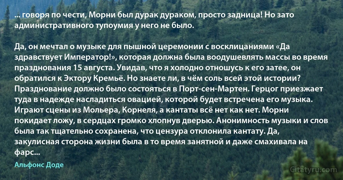 ... говоря по чести, Морни был дурак дураком, просто задница! Но зато административного тупоумия у него не было.

Да, он мечтал о музыке для пышной церемонии с восклицаниями «Да здравствует Император!», которая должна была воодушевлять массы во время празднования 15 августа. Увидав, что я холодно отношусь к его затее, он обратился к Эктору Кремьё. Но знаете ли, в чём соль всей этой истории? Празднование должно было состояться в Порт-сен-Мартен. Герцог приезжает туда в надежде насладиться овацией, которой будет встречена его музыка. Играют сцены из Мольера, Корнеля, а кантаты всё нет как нет. Морни покидает ложу, в сердцах громко хлопнув дверью. Анонимность музыки и слов была так тщательно сохранена, что цензура отклонила кантату. Да, закулисная сторона жизни была в то время занятной и даже смахивала на фарс... (Альфонс Доде)