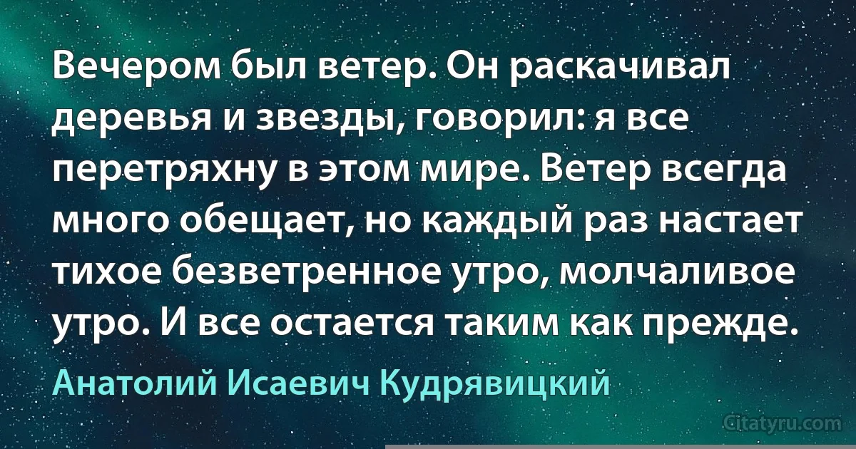 Вечером был ветер. Он раскачивал деревья и звезды, говорил: я все перетряхну в этом мире. Ветер всегда много обещает, но каждый раз настает тихое безветренное утро, молчаливое утро. И все остается таким как прежде. (Анатолий Исаевич Кудрявицкий)