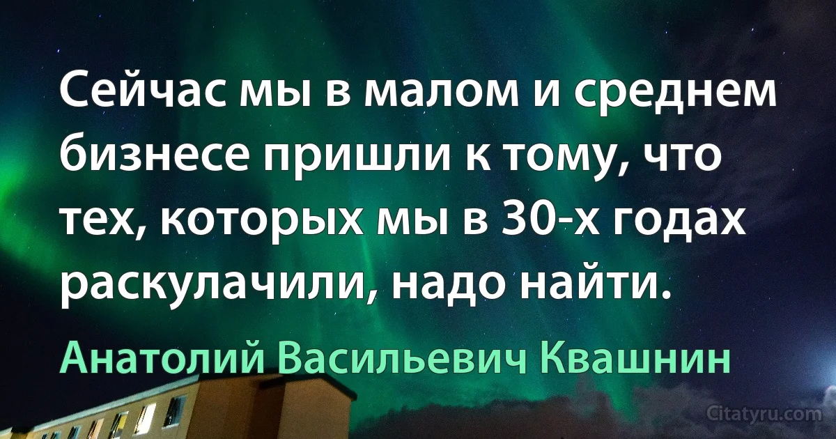 Сейчас мы в малом и среднем бизнесе пришли к тому, что тех, которых мы в 30-х годах раскулачили, надо найти. (Анатолий Васильевич Квашнин)