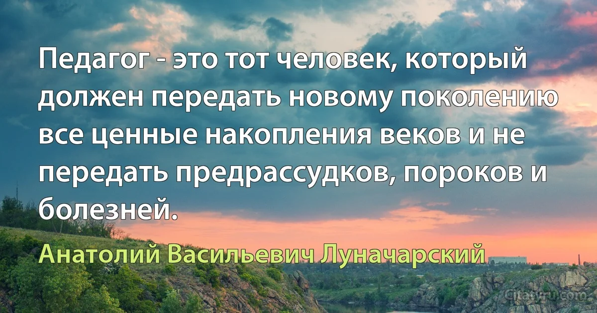 Педагог - это тот человек, который должен передать новому поколению все ценные накопления веков и не передать предрассудков, пороков и болезней. (Анатолий Васильевич Луначарский)