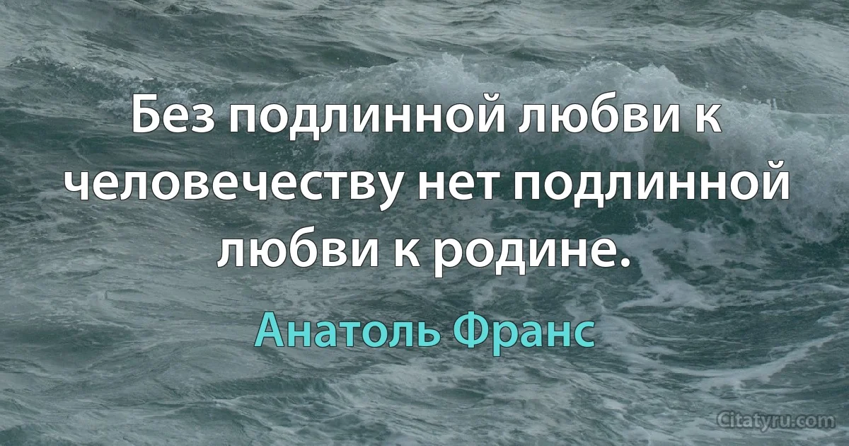 Без подлинной любви к человечеству нет подлинной любви к родине. (Анатоль Франс)