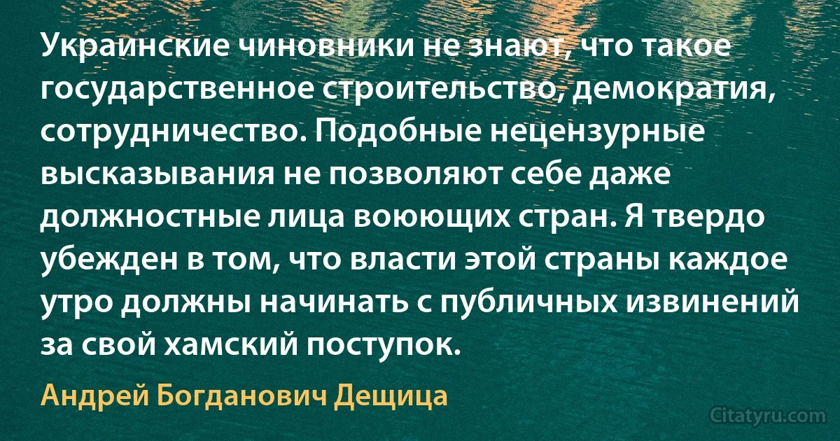 Украинские чиновники не знают, что такое государственное строительство, демократия, сотрудничество. Подобные нецензурные высказывания не позволяют себе даже должностные лица воюющих стран. Я твердо убежден в том, что власти этой страны каждое утро должны начинать с публичных извинений за свой хамский поступок. (Андрей Богданович Дещица)