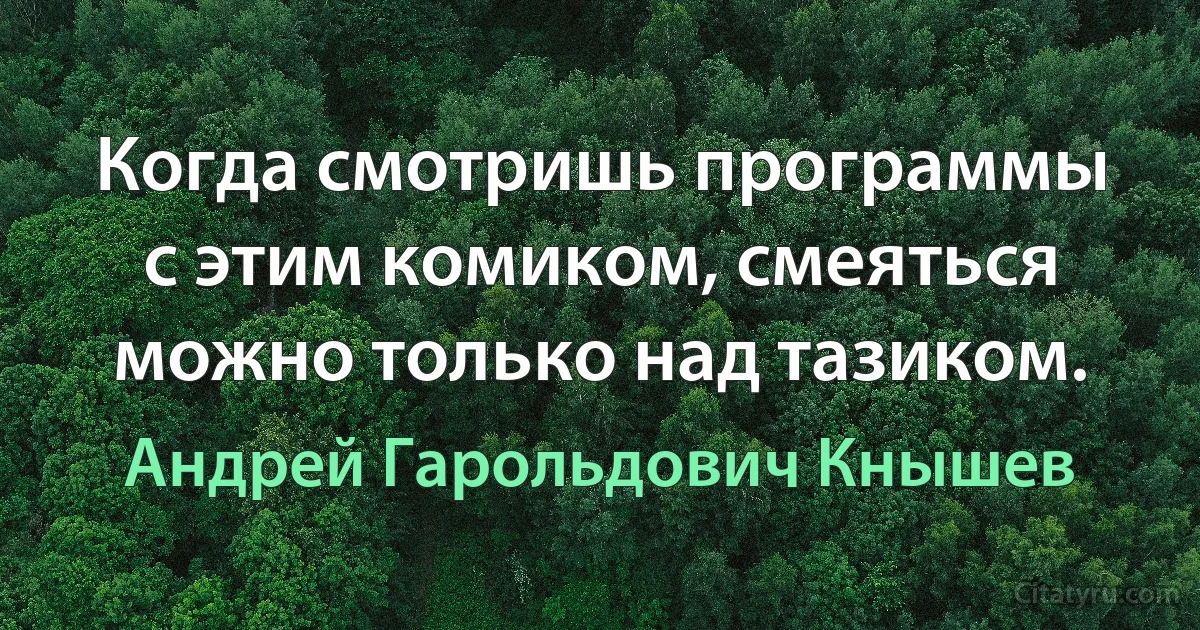 Когда смотришь программы с этим комиком, смеяться можно только над тазиком. (Андрей Гарольдович Кнышев)