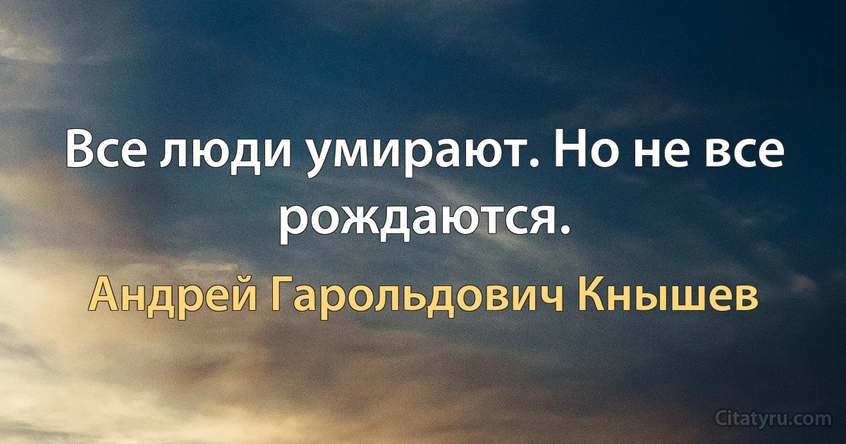 Все люди умирают. Но не все рождаются. (Андрей Гарольдович Кнышев)