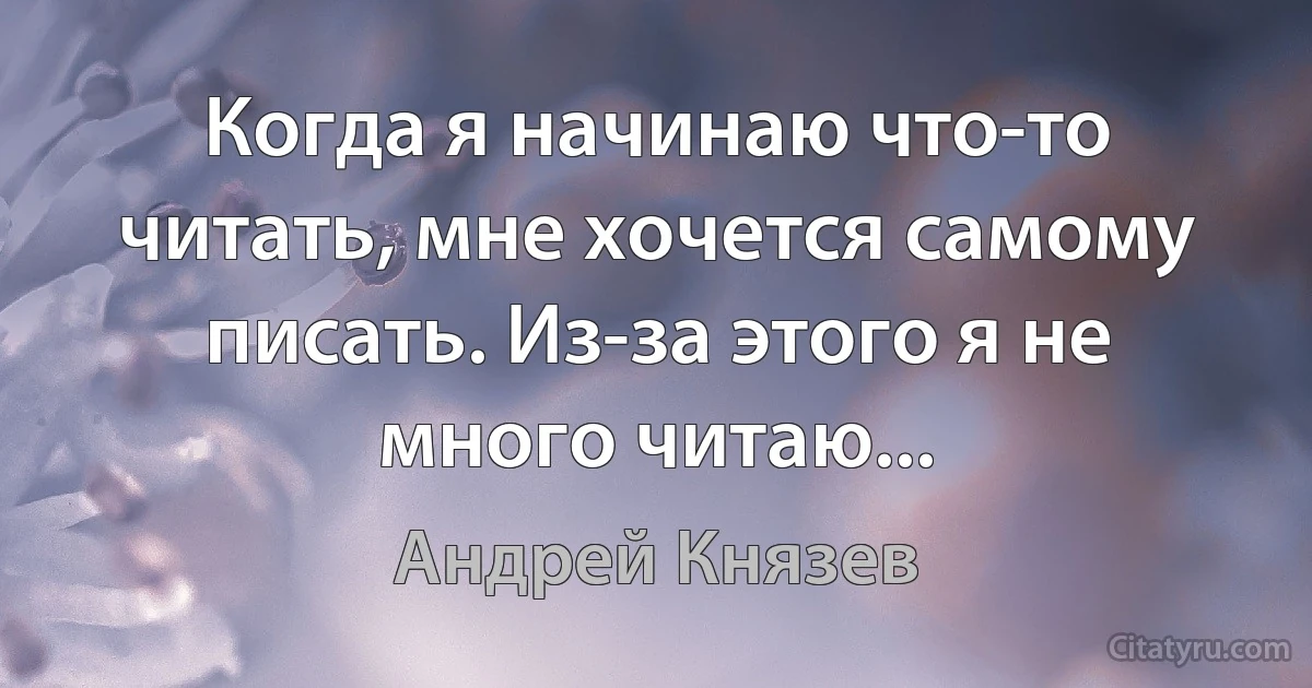 Когда я начинаю что-то читать, мне хочется самому писать. Из-за этого я не много читаю... (Андрей Князев)