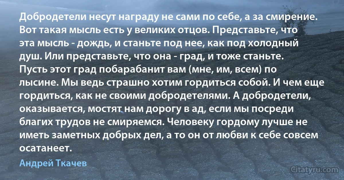 Добродетели несут награду не сами по себе, а за смирение.
Вот такая мысль есть у великих отцов. Представьте, что эта мысль - дождь, и станьте под нее, как под холодный душ. Или представьте, что она - град, и тоже станьте. Пусть этот град побарабанит вам (мне, им, всем) по лысине. Мы ведь страшно хотим гордиться собой. И чем еще гордиться, как не своими добродетелями. А добродетели, оказывается, мостят нам дорогу в ад, если мы посреди благих трудов не смиряемся. Человеку гордому лучше не иметь заметных добрых дел, а то он от любви к себе совсем осатанеет. (Андрей Ткачев)