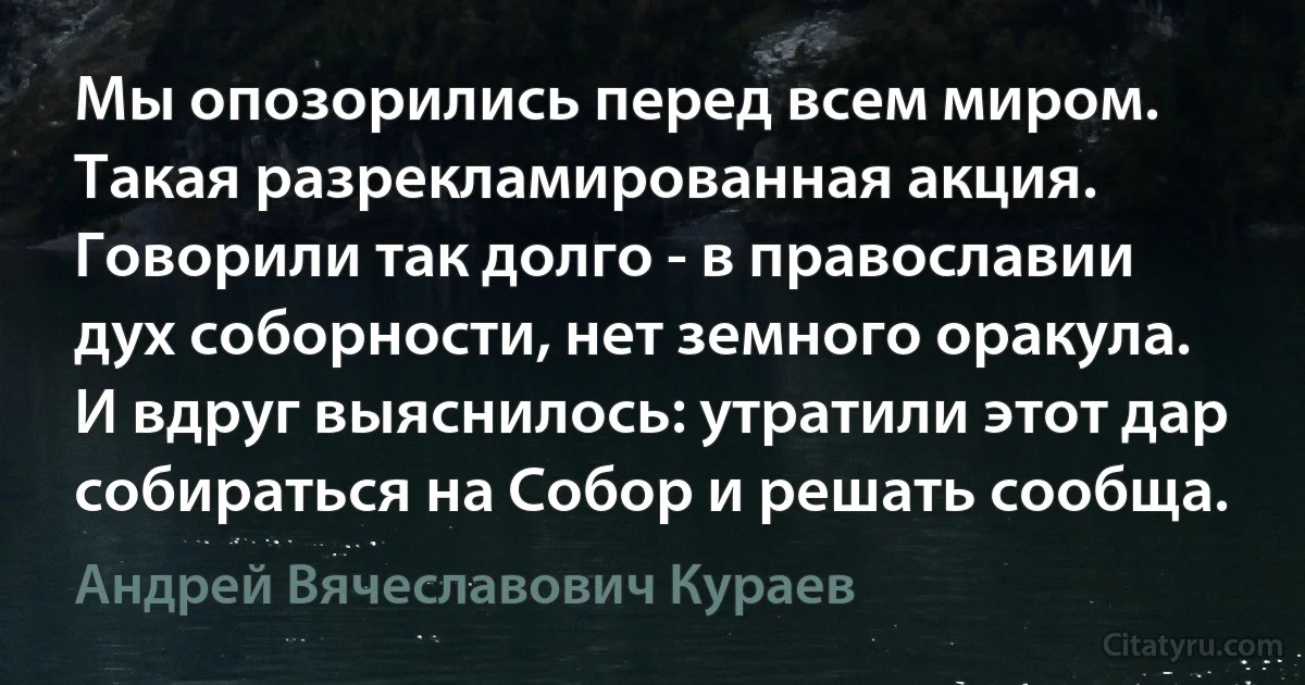 Мы опозорились перед всем миром. Такая разрекламированная акция. Говорили так долго - в православии дух соборности, нет земного оракула. И вдруг выяснилось: утратили этот дар собираться на Собор и решать сообща. (Андрей Вячеславович Кураев)