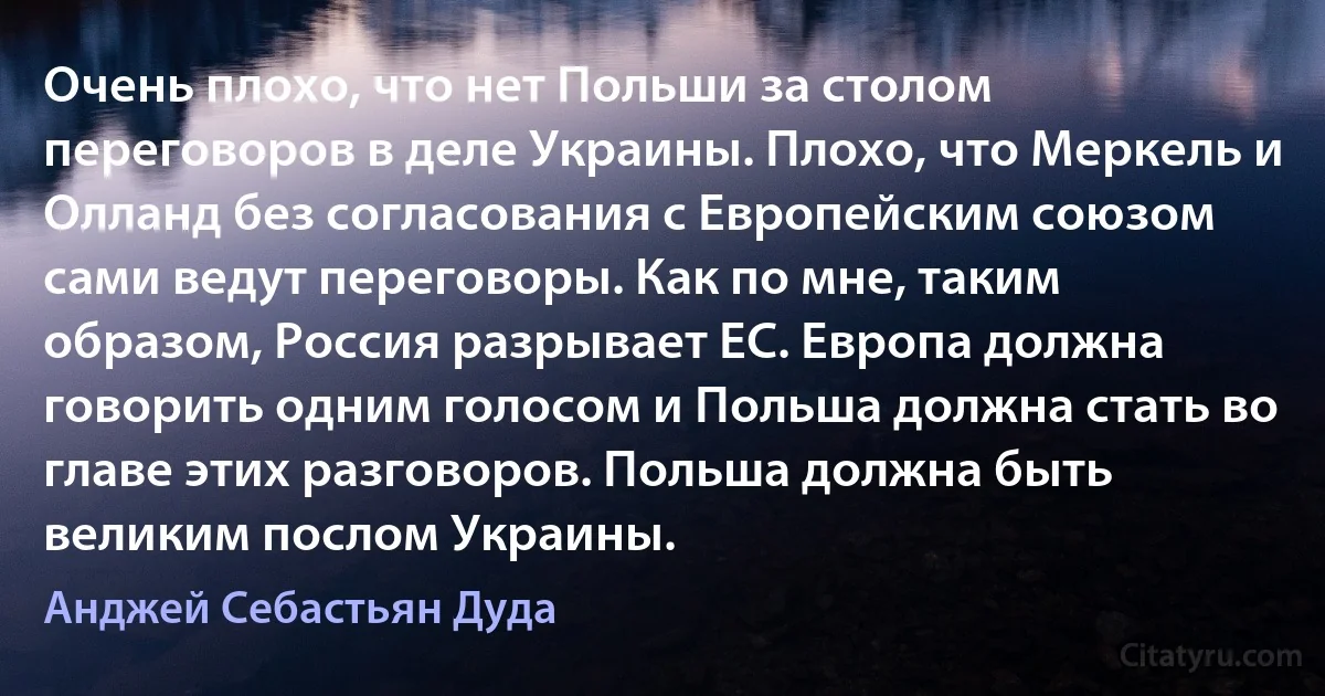 Очень плохо, что нет Польши за столом переговоров в деле Украины. Плохо, что Меркель и Олланд без согласования с Европейским союзом сами ведут переговоры. Как по мне, таким образом, Россия разрывает ЕС. Европа должна говорить одним голосом и Польша должна стать во главе этих разговоров. Польша должна быть великим послом Украины. (Анджей Себастьян Дуда)