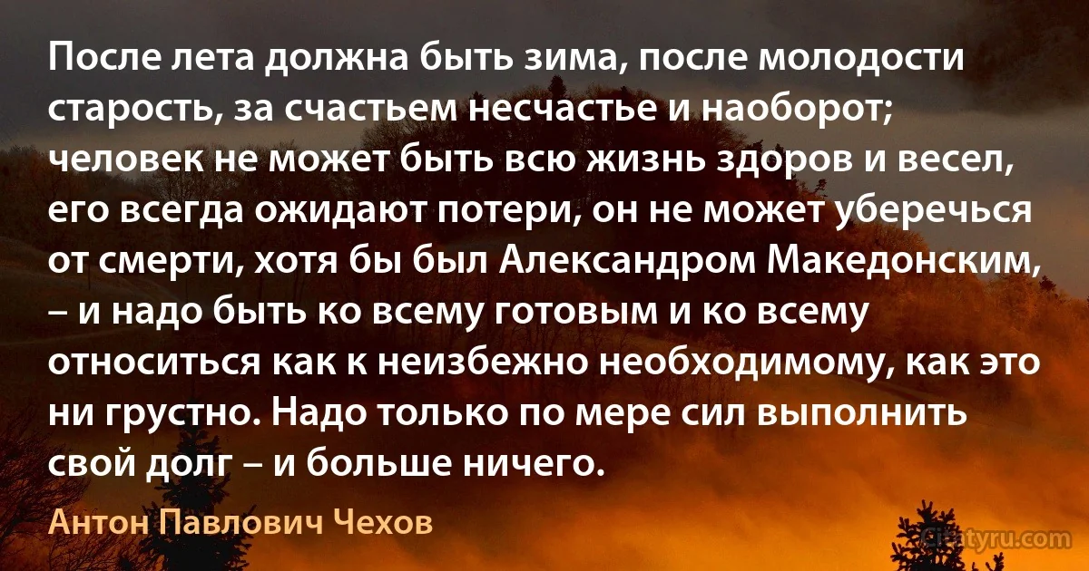 После лета должна быть зима, после молодости старость, за счастьем несчастье и наоборот; человек не может быть всю жизнь здоров и весел, его всегда ожидают потери, он не может уберечься от смерти, хотя бы был Александром Македонским, – и надо быть ко всему готовым и ко всему относиться как к неизбежно необходимому, как это ни грустно. Надо только по мере сил выполнить свой долг – и больше ничего. (Антон Павлович Чехов)