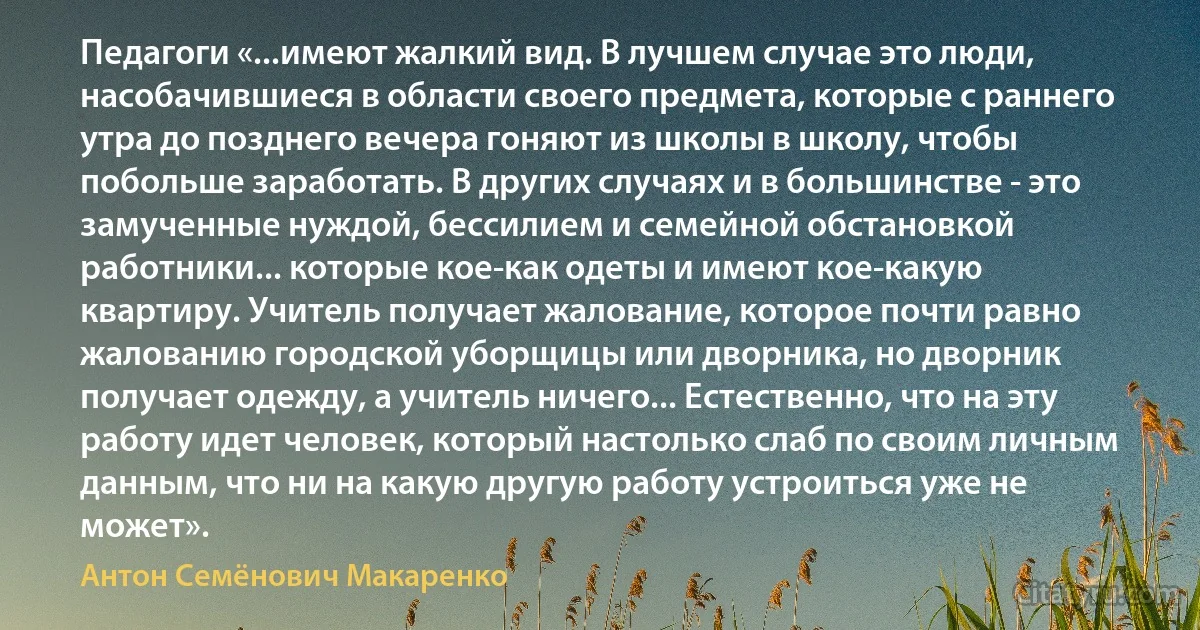 Педагоги «...имеют жалкий вид. В лучшем случае это люди, насобачившиеся в области своего предмета, которые с раннего утра до позднего вечера гоняют из школы в школу, чтобы побольше заработать. В других случаях и в большинстве - это замученные нуждой, бессилием и семейной обстановкой работники... которые кое-как одеты и имеют кое-какую квартиру. Учитель получает жалование, которое почти равно жалованию городской уборщицы или дворника, но дворник получает одежду, а учитель ничего... Естественно, что на эту работу идет человек, который настолько слаб по своим личным данным, что ни на какую другую работу устроиться уже не может». (Антон Семёнович Макаренко)